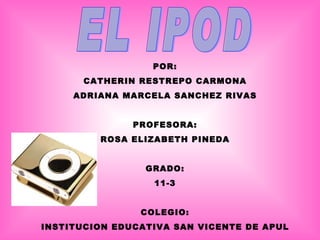 EL IPOD POR: CATHERIN RESTREPO CARMONA ADRIANA MARCELA SANCHEZ RIVAS PROFESORA: ROSA ELIZABETH PINEDA GRADO: 11-3 COLEGIO: INSTITUCION EDUCATIVA SAN VICENTE DE APUL 
