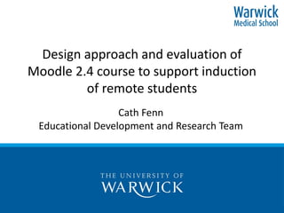 Design approach and evaluation of
Moodle 2.4 course to support induction
of remote students
Cath Fenn
Educational Development and Research Team
 