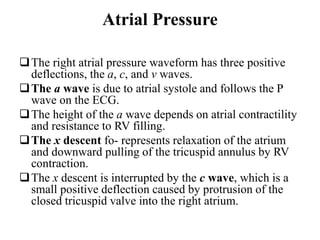 Atrial Pressure
The right atrial pressure waveform has three positive
deflections, the a, c, and v waves.
The a wave is due to atrial systole and follows the P
wave on the ECG.
The height of the a wave depends on atrial contractility
and resistance to RV filling.
The x descent fo- represents relaxation of the atrium
and downward pulling of the tricuspid annulus by RV
contraction.
The x descent is interrupted by the c wave, which is a
small positive deflection caused by protrusion of the
closed tricuspid valve into the right atrium.
 