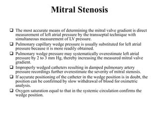 Mitral Stenosis
 The most accurate means of determining the mitral valve gradient is direct
measurement of left atrial pressure by the transseptal technique with
simultaneous measurement of LV pressure.
 Pulmonary capillary wedge pressure is usually substituted for left atrial
pressure because it is more readily obtained.
 Pulmonary wedge pressure may systematically overestimate left atrial
pressure by 2 to 3 mm Hg, thereby increasing the measured mitral valve
gradient.
 Improperly wedged catheters resulting in damped pulmonary artery
pressure recordings further overestimate the severity of mitral stenosis.
 If accurate positioning of the catheter in the wedge position is in doubt, the
position can be confirmed by slow withdrawal of blood for oximetric
analysis.
 Oxygen saturation equal to that in the systemic circulation confirms the
wedge position.
 