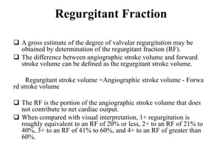 Regurgitant Fraction
 A gross estimate of the degree of valvular regurgitation may be
obtained by determination of the regurgitant fraction (RF).
 The difference between angiographic stroke volume and forward
stroke volume can be defined as the regurgitant stroke volume.
Regurgitant stroke volume =Angiographic stroke volume - Forwa
rd stroke volume
 The RF is the portion of the angiographic stroke volume that does
not contribute to net cardiac output.
 When compared with visual interpretation, 1+ regurgitation is
roughly equivalent to an RF of 20% or less, 2+ to an RF of 21% to
40%, 3+ to an RF of 41% to 60%, and 4+ to an RF of greater than
60%.
 