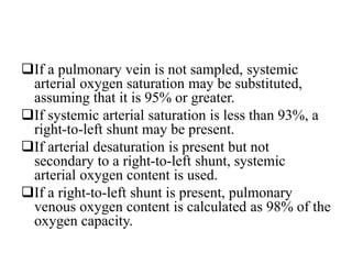 If a pulmonary vein is not sampled, systemic
arterial oxygen saturation may be substituted,
assuming that it is 95% or greater.
If systemic arterial saturation is less than 93%, a
right-to-left shunt may be present.
If arterial desaturation is present but not
secondary to a right-to-left shunt, systemic
arterial oxygen content is used.
If a right-to-left shunt is present, pulmonary
venous oxygen content is calculated as 98% of the
oxygen capacity.
 