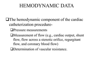 HEMODYNAMIC DATA
The hemodynamic component of the cardiac
catheterization procedure-
Pressure measurements
Measurement of flow (e.g., cardiac output, shunt
flow, flow across a stenotic orifice, regurgitant
flow, and coronary blood flow)
Determination of vascular resistance.
 