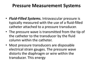 Pressure Measurement Systems
• Fluid-Filled Systems. Intravascular pressure is
typically measured with the use of a fluid-filled
catheter attached to a pressure transducer.
• The pressure wave is transmitted from the tip of
the catheter to the transducer by the fluid
column within the catheter.
• Most pressure transducers are disposable
electrical strain gauges. The pressure wave
distorts the diaphragm or wire within the
transducer. This energy
 