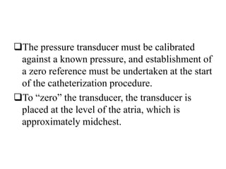 The pressure transducer must be calibrated
against a known pressure, and establishment of
a zero reference must be undertaken at the start
of the catheterization procedure.
To “zero” the transducer, the transducer is
placed at the level of the atria, which is
approximately midchest.
 