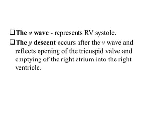 The v wave - represents RV systole.
The y descent occurs after the v wave and
reflects opening of the tricuspid valve and
emptying of the right atrium into the right
ventricle.
 