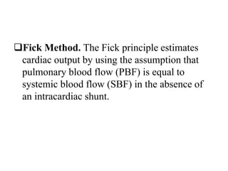 Fick Method. The Fick principle estimates
cardiac output by using the assumption that
pulmonary blood flow (PBF) is equal to
systemic blood flow (SBF) in the absence of
an intracardiac shunt.
 