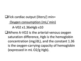 Fick cardiac output (liters/) min=
Oxygen consumption (mL/ min)
A-V02 x1.36xHgb x10
Where A-VO2 is the arterial-venous oxygen
saturation difference, Hgb is the hemoglobin
concentration (mg/dL), and the constant 1.36
is the oxygen-carrying capacity of hemoglobin
(expressed in mL O2/g Hgb).
 