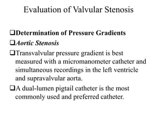Evaluation of Valvular Stenosis
Determination of Pressure Gradients
Aortic Stenosis
Transvalvular pressure gradient is best
measured with a micromanometer catheter and
simultaneous recordings in the left ventricle
and supravalvular aorta.
A dual-lumen pigtail catheter is the most
commonly used and preferred catheter.
 