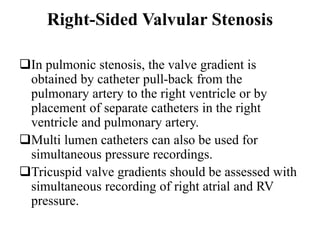 Right-Sided Valvular Stenosis
In pulmonic stenosis, the valve gradient is
obtained by catheter pull-back from the
pulmonary artery to the right ventricle or by
placement of separate catheters in the right
ventricle and pulmonary artery.
Multi lumen catheters can also be used for
simultaneous pressure recordings.
Tricuspid valve gradients should be assessed with
simultaneous recording of right atrial and RV
pressure.
 