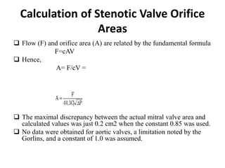 Calculation of Stenotic Valve Orifice
Areas
 Flow (F) and orifice area (A) are related by the fundamental formula
F=cAV
 Hence,
A= F/cV =
 The maximal discrepancy between the actual mitral valve area and
calculated values was just 0.2 cm2 when the constant 0.85 was used.
 No data were obtained for aortic valves, a limitation noted by the
Gorlins, and a constant of 1.0 was assumed.
 