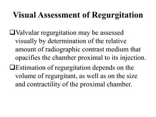 Visual Assessment of Regurgitation
Valvular regurgitation may be assessed
visually by determination of the relative
amount of radiographic contrast medium that
opacifies the chamber proximal to its injection.
Estimation of regurgitation depends on the
volume of regurgitant, as well as on the size
and contractility of the proximal chamber.
 