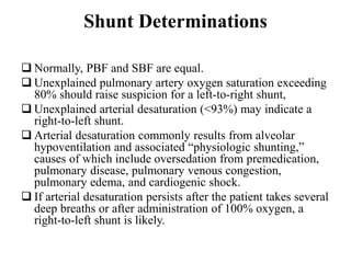 Shunt Determinations
 Normally, PBF and SBF are equal.
 Unexplained pulmonary artery oxygen saturation exceeding
80% should raise suspicion for a left-to-right shunt,
 Unexplained arterial desaturation (<93%) may indicate a
right-to-left shunt.
 Arterial desaturation commonly results from alveolar
hypoventilation and associated “physiologic shunting,”
causes of which include oversedation from premedication,
pulmonary disease, pulmonary venous congestion,
pulmonary edema, and cardiogenic shock.
 If arterial desaturation persists after the patient takes several
deep breaths or after administration of 100% oxygen, a
right-to-left shunt is likely.
 