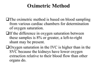 Oximetric Method
The oximetric method is based on blood sampling
from various cardiac chambers for determination
of oxygen saturation.
If the difference in oxygen saturation between
these samples is 8% or greater, a left-to-right
shunt may be present.
Oxygen saturation in the IVC is higher than in the
SVC because the kidneys have lower oxygen
extraction relative to their blood flow than other
organs do.
 