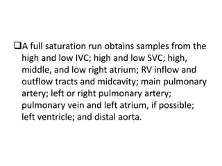 A full saturation run obtains samples from the
high and low IVC; high and low SVC; high,
middle, and low right atrium; RV inflow and
outflow tracts and midcavity; main pulmonary
artery; left or right pulmonary artery;
pulmonary vein and left atrium, if possible;
left ventricle; and distal aorta.
 