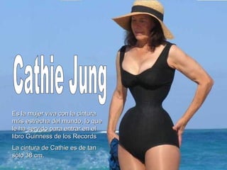 Cathie Jung Es la mujer viva con la cintura más estrecha del mundo, lo que le ha servido para entrar en el libro Guinness de los Records La cintura de Cathie es de tan sólo 38 cm. 