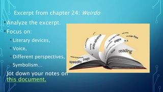 •Analyze the excerpt.
•Focus on:
• Literary devices,
• Voice,
• Different perspectives,
• Symbolism…
•Jot down your notes on
this document.
Excerpt from chapter 24: Weirdo
 