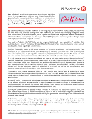 Cath Kidston is a distinctive British-based global lifestyle brand best
known for its vintage inspired prints and array of household and fashion
products. Pauline Buckley, Human Resources Director for the international
design company discusses the company’s use of the Predictive Index® to
manage talent during a time of rapid growth. The following is a testimonial
given by Pauline Buckley, HR Director, Cath Kidston.




“    Cath Kidston has an unbeatable reputation for delivering uniquely-inspired fashion and household products around
the world. When I first joined the booming brand in the HR function, the company was undergoing rapid growth over a
short amount of time. As revenues increased, we saw a greater demand for talent. This prompted the need to establish an
infrastructure from a people point of view, focusing on effectively filling new roles and ensuring we have the right people
in the right positions to meet our growth demands.

I had used the Predictive Index® (PI®) in the past and compared to other tools I have reviewed, the PI provides a clear
understanding of a person’s motivational drives and how he/she would behave in specific situations. In many ways, it
speeds up the process of getting to know someone.

Given the need at Cath Kidston to hire quickly but also to hire smart, we turned to the PI to help us identify the right
candidates for new roles and optimize our existing organizational structure. In the past, much of our hiring decisions
came from intuition, which we have learned is not always a reliable approach. With the scientific-rigor behind the PI, we
can make business decisions with confidence, especially during this exciting time of growth and change.

To further ensure we are hiring the right people for the right roles, we also utilize the Performance Requirement Options®
(PRO) tool to assess and create job descriptions. The PRO allows us to collect input from several hiring decision makers to
ensure consensus in regards to the requirements and expectations for a position. This has been particularly valuable as
some job descriptions are changing. With the assistance of our PI Consultant Michael Jones [of PI Europe, a PI Worldwide
Member firm], we have successfully used the PI assessment in conjunction with the PRO tool to hire for senior level
positions, head office recruitments and even at the store manager level.

One important hiring initiative involved the search for a new Chairman, a key role that would be responsible for driving
future company direction and growth. By administering the PI to the candidate, we were able to quickly and assertively
narrow down each pool to identify the two individuals for the respective roles whose behaviors would be most compatible
with this vision.

Introducing the PI at Cath Kidston has also improved communication between senior management and current employees.
As the business is changing, we have used the PI to guide how we communicate the changes so employees are more
comfortable with the new direction and confident in the business. Today, everyone at Cath Kidston is more in tune with
what is happening organizationally and with regards to their individual roles.

Currently, the Cath Kidston brand operates 45 shops across the UK and Ireland, and has stores in Japan and Korea, with
plans for many more locations. As this expansion continues, we will be able to create store manager PROs specific to the
needs of different demographics and environments, ensuring our global clients are receiving the best customer service
no matter where they are.

As Cath Kidston continues to build out policies, new processes and our recruitment program, the PI will continue to help
make the transition easier for everyone. The PI is a powerful tool that has already made a really huge difference to our
business. We are looking forward to applying the PI to support more of our learning and development initiatives and to
enhance higher level leadership and management skills.
                                                                                  ”
PI Worldwide® is a global management consulting organization that helps companies be more successful by focusing on their most important asset-their people. Praendex
Incorporated, the parent company of PI Worldwide, is publisher of the Predictive Index®, the Selling Skills Assessment Tool™ and Customer-Focused Selling™. © 2011,
Praendex Inc., doing business as PI Worldwide. All rights reserved.
 
