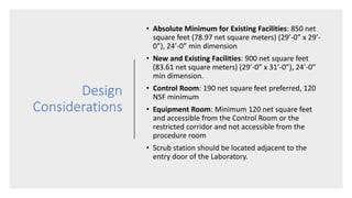 Design
Considerations
• Absolute Minimum for Existing Facilities: 850 net
square feet (78.97 net square meters) (29’-0” x 29’-
0”), 24’-0” min dimension
• New and Existing Facilities: 900 net square feet
(83.61 net square meters) (29’-0” x 31’-0”), 24’-0”
min dimension.
• Control Room: 190 net square feet preferred, 120
NSF minimum
• Equipment Room: Minimum 120 net square feet
and accessible from the Control Room or the
restricted corridor and not accessible from the
procedure room
• Scrub station should be located adjacent to the
entry door of the Laboratory.
 