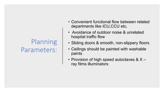 Planning
Parameters:
• Convenient functional flow between related
departments like ICU,CCU etc.
• Avoidance of outdoor noise & unrelated
hospital traffic flow
• Sliding doors & smooth, non-slippery floors
• Ceilings should be painted with washable
paints
• Provision of high speed autoclaves & X –
ray films illuminators
 