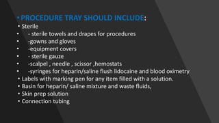 • PROCEDURE TRAY SHOULD INCLUDE:
• Sterile
• - sterile towels and drapes for procedures
• -gowns and gloves
• -equipment covers
• - sterile gauze
• -scalpel , needle , scissor ,hemostats
• -syringes for heparin/saline flush lidocaine and blood oximetry
• Labels with marking pen for any item filled with a solution.
• Basin for heparin/ saline mixture and waste fluids,
• Skin prep solution
• Connection tubing
 