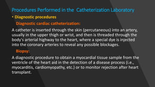 Procedures Performed in the Catheterization Laboratory
• Diagnostic procedures
Diagnostic cardiac catheterization:
A catheter is inserted through the skin (percutaneous) into an artery,
usually in the upper thigh or wrist, and then is threaded through the
body's arterial highway to the heart, where a special dye is injected
into the coronary arteries to reveal any possible blockages.
Biopsy:
A diagnostic procedure to obtain a myocardial tissue sample from the
ventricle of the heart aid in the detection of a disease process (i.e.,
myocarditis, cardiomyopathy, etc.) or to monitor rejection after heart
transplant.
 
