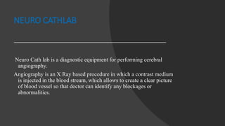 NEURO CATHLAB
Neuro Cath lab is a diagnostic equipment for performing cerebral
angiography.
Angiography is an X Ray based procedure in which a contrast medium
is injected in the blood stream, which allows to create a clear picture
of blood vessel so that doctor can identify any blockages or
abnormalities.
 