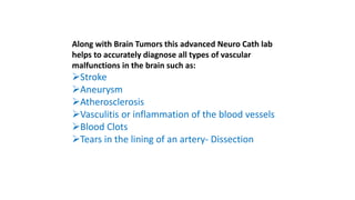 Along with Brain Tumors this advanced Neuro Cath lab
helps to accurately diagnose all types of vascular
malfunctions in the brain such as:
Stroke
Aneurysm
Atherosclerosis
Vasculitis or inflammation of the blood vessels
Blood Clots
Tears in the lining of an artery- Dissection
 