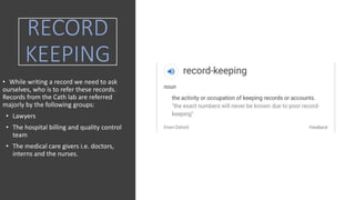 RECORD
KEEPING
• While writing a record we need to ask
ourselves, who is to refer these records.
Records from the Cath lab are referred
majorly by the following groups:
• Lawyers
• The hospital billing and quality control
team
• The medical care givers i.e. doctors,
interns and the nurses.
 