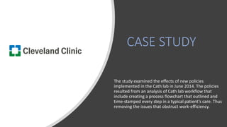 CASE STUDY
The study examined the effects of new policies
implemented in the Cath lab in June 2014. The policies
resulted from an analysis of Cath lab workflow that
include creating a process flowchart that outlined and
time-stamped every step in a typical patient’s care. Thus
removing the issues that obstruct work-efficiency.
 