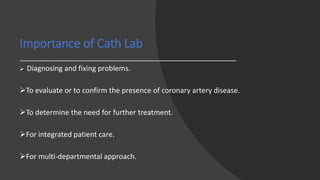 Importance of Cath Lab
 Diagnosing and fixing problems.
To evaluate or to confirm the presence of coronary artery disease.
To determine the need for further treatment.
For integrated patient care.
For multi-departmental approach.
 