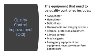 Quality
Control
Improvement
(QCI)
The equipment that need to
be quality controlled includes:
• AVOXimeter
• Hemochron
• Defibrillator
• Fluoroscopic and imaging systems
• Personal protection equipment
• Climate control
• Medical gases
• Emergency equipment and
equipment necessary to perform
patient care
 