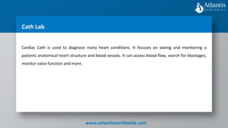 www.atlantisworldwide.com
Cath Lab
Cardiac Cath is used to diagnose many heart conditions. It focuses on seeing and monitoring a
patients anatomical heart structure and blood vessels. It can assess blood flow, search for blockages,
monitor valve function and more.
 