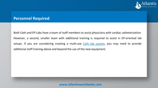 www.atlantisworldwide.com
Personnel Required
Both Cath and EP Labs have a team of staff members to assist physicians with cardiac catheterization.
However, a second, smaller team with additional training is required to assist in EP-oriented lab
setups. If you are considering creating a multi-use Cath lab system, you may need to provide
additional staff training above and beyond the use of the new equipment.
 