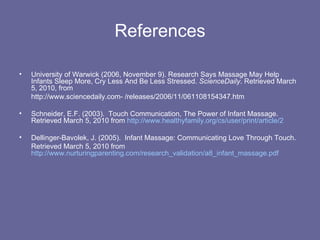 References University of Warwick (2006, November 9). Research Says Massage May Help Infants Sleep More, Cry Less And Be Less Stressed.  ScienceDaily . Retrieved March 5, 2010, from  http://www.sciencedaily.com­ /releases/2006/11/061108154347.htm Schneider, E.F. (2003).  Touch Communication, The Power of Infant Massage.  Retrieved March 5, 2010 from  http://www.healthyfamily.org/cs/user/print/article/2 Dellinger-Bavolek, J. (2005).  Infant Massage: Communicating Love Through Touch. Retrieved March 5, 2010 from  http://www.nurturingparenting.com/research_validation/a8_infant_massage.pdf 