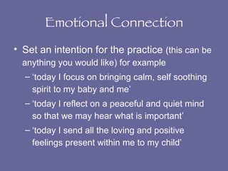 Emotional Connection Set an intention for the practice  (this can be anything you would like) for example ‘today I focus on bringing calm, self soothing spirit to my baby and me’ ‘today I reflect on a peaceful and quiet mind so that we may hear what is important’ ‘today I send all the loving and positive feelings present within me to my child’ 
