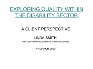 EXPLORING QUALITY WITHIN THE DISABILITY SECTOR A CLIENT PERSPECTIVE LINDA SMITH  with Cath McNamara (Action for Community Living) 4 th  MARCH 2009 