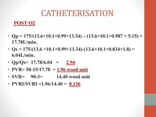 • Qp = 175/(13.6×10.1×0.99+13.34) – (13.6×10.1×0.987 + 5.15) =
17.78L/min.
• Qs = 175/(13.6 ×10.1×0.99+13.34)-(13.6×10.1×0.834+1.8) =
6.04L/min.
• Qp/Qs= 17.78/6.04 = 2.94
• PVR= 50-15/17.78 = 1.96 wood unit
• SVR= 90-3= 14.40 wood unit
• PVRI/SVRI =1.96/14.40 = 0.136
CATHETERISATION
POST O2
 