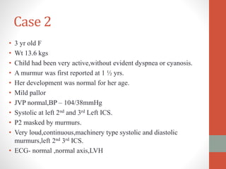 Case 2
• 3 yr old F
• Wt 13.6 kgs
• Child had been very active,without evident dyspnea or cyanosis.
• A murmur was first reported at 1 ½ yrs.
• Her development was normal for her age.
• Mild pallor
• JVP normal,BP – 104/38mmHg
• Systolic at left 2nd and 3rd Left ICS.
• P2 masked by murmurs.
• Very loud,continuous,machinery type systolic and diastolic
murmurs,left 2nd 3rd ICS.
• ECG- normal ,normal axis,LVH
 