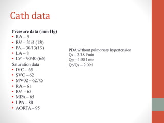 Cath data
Pressure data (mm Hg)
• RA – 5
• RV – 31/4 (13)
• PA – 30/13(19)
• LA – 8
• LV – 90/40 (65)
Saturation data
• IVC – 65
• SVC – 62
• MV02 – 62.75
• RA – 61
• RV - 65
• MPA – 65
• LPA – 80
• AORTA – 95
PDA without pulmonary hypertension
Qs – 2.38 l/min
Qp – 4.98 l min
Qp/Qs – 2.09:1
 