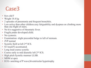 Case3
• 8yrs old F
• Weight 18.4 kg
• 2 episodes of pneumonia and frequent bronchitis.
• Less active than other children.easy fatiguability and dyspnea on climbing more
than one flight of stairs.
• No h/o suggestive of rheumatic fever.
• Fragile,under developed child.
• No cyanosis.
• Examination: slight precordial bulge to left of sternum.
• JVP normal
• Systolic thrill at left 2nd ICS.
• S1 loud,P2 accentuated.
• Long loud coarse systolic
• Coarse early to mid diastolic left 2nd ICS.
• High pitch Systolic murmur LLSB.
• MDM at apex
• ECG- notching of P wave,biventricular hypertrophy
 