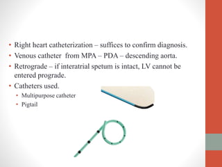 • Right heart catheterization – suffices to confirm diagnosis.
• Venous catheter from MPA – PDA – descending aorta.
• Retrograde – if interatrial spetum is intact, LV cannot be
entered prograde.
• Catheters used.
• Multipurpose catheter
• Pigtail
 