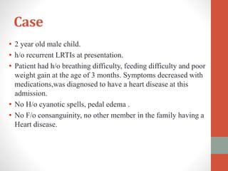 Case
• 2 year old male child.
• h/o recurrent LRTIs at presentation.
• Patient had h/o breathing difficulty, feeding difficulty and poor
weight gain at the age of 3 months. Symptoms decreased with
medications,was diagnosed to have a heart disease at this
admission.
• No H/o cyanotic spells, pedal edema .
• No F/o consanguinity, no other member in the family having a
Heart disease.
 