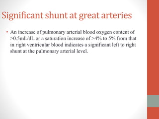 Significant shunt at great arteries
• An increase of pulmonary arterial blood oxygen content of
>0.5mL/dL or a saturation increase of >4% to 5% from that
in right ventricular blood indicates a significant left to right
shunt at the pulmonary arterial level.
 
