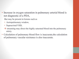 • Increase in oxygen saturation in pulmonary arterial blood is
not diagnostic of a PDA,
But may be present in lesions such as
• Aortopulmonary window,
• Supracristal VSD,
 streaming may direct the highly saturated blood into the pulmonary
artery.
• Calculation of pulmonary blood flow is inaccurate,the calculation
of pulmonary vascular resistance is also inaccurate.
 