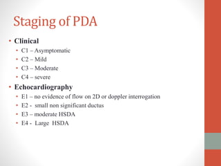 Staging of PDA
• Clinical
• C1 – Asymptomatic
• C2 – Mild
• C3 – Moderate
• C4 – severe
• Echocardiography
• E1 – no evidence of flow on 2D or doppler interrogation
• E2 - small non significant ductus
• E3 – moderate HSDA
• E4 - Large HSDA
 
