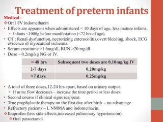 Treatment of preterm infantsMedical :
Oral /IV indomethacin
• Effects are apparent when administered < 10 days of age, less mature infants.
• Infants <1000g before manifestation (<72 hrs of age).
• C/I : Renal dysfunction, necrotizing enterocolitis,overt bleeding, shock, ECG
evidence of myocardial ischemia.
• Serum creatinine >1.6mg/dl, BUN >20 mg/dl.
• Dose – 0.2mg/kg NG or IV.
• A total of three doses,12-24 hrs apart, based on urinary output.
• If urine flow decreases – increase the time period or less doses.
• Second course if clinical signs reappear.
• True prophylactic therapy on the first day after birth - no advantage.
• Refractory patients – L NMMA and indomethacin.
Ibuprofen (less side effects,increased pulmonary hypertension).
Oral paracetamol
< 48 hrs Subsequent two doses are 0.10mg/kg IV
2-7 days 0.20mg/kg
>7 days 0.25mg/kg
 