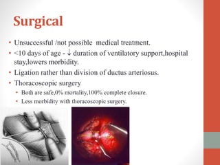 Surgical
• Unsuccessful /not possible medical treatment.
• <10 days of age -  duration of ventilatory support,hospital
stay,lowers morbidity.
• Ligation rather than division of ductus arteriosus.
• Thoracoscopic surgery
• Both are safe,0% mortality,100% complete closure.
• Less morbidity with thoracoscopic surgery.
 