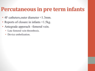 Percutaneous in pre term infants
• 4F catheters,outer diameter <1.3mm.
• Reports of closure in infants <1.5kg.
• Antegrade apporach –femoral vein.
• Late femoral vein thrombosis.
• Device embolization.
 