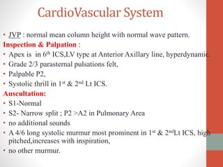CardioVascular System
• JVP : normal mean column height with normal wave pattern.
Inspection & Palpation :
• Apex is in 6th ICS,LV type at Anterior Axillary line, hyperdynamic.
• Grade 2/3 parasternal pulsations felt,
• Palpable P2,
• Systolic thrill in 1st & 2nd Lt ICS.
Auscultation:
• S1-Normal
• S2- Narrow split ; P2 >A2 in Pulmonary Area
• no additional sounds
• A 4/6 long systolic murmur most prominent in 1st & 2ndLt ICS, high
pitched,increases with inspiration,
• no other murmur.
 